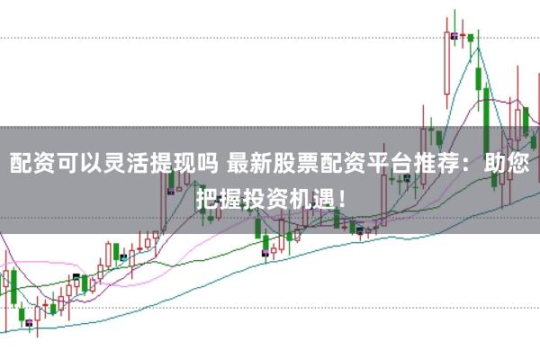配资可以灵活提现吗 最新股票配资平台推荐：助您把握投资机遇！
