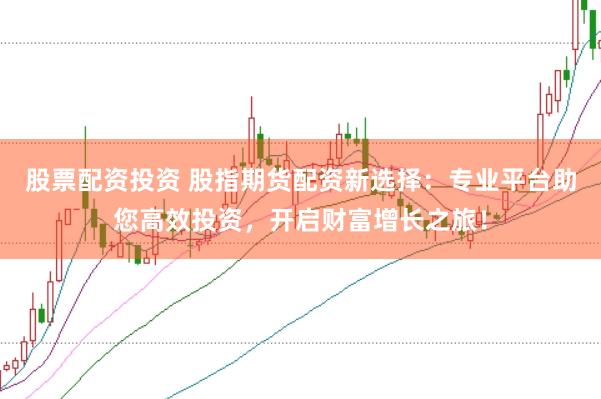 股票配资投资 股指期货配资新选择：专业平台助您高效投资，开启财富增长之旅！