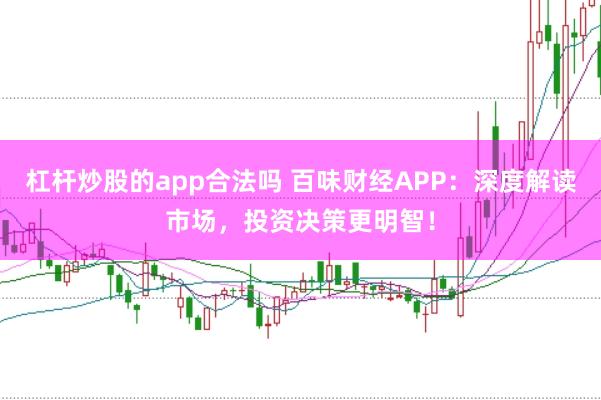 杠杆炒股的app合法吗 百味财经APP：深度解读市场，投资决策更明智！
