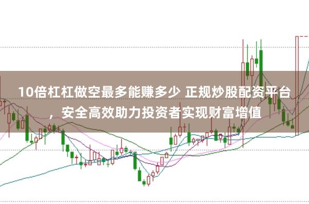 10倍杠杠做空最多能赚多少 正规炒股配资平台，安全高效助力投资者实现财富增值