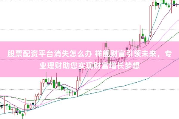 股票配资平台消失怎么办 祥舰财富引领未来，专业理财助您实现财富增长梦想