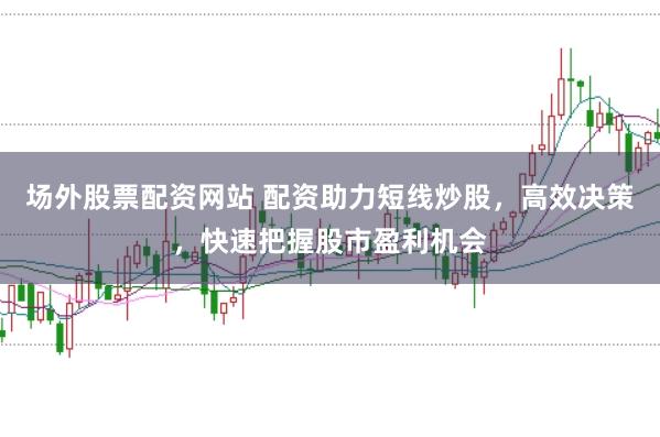 场外股票配资网站 配资助力短线炒股，高效决策，快速把握股市盈利机会