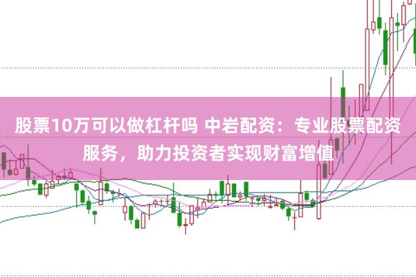 股票10万可以做杠杆吗 中岩配资:专业股票配资服务,助力投资者实现财富增值