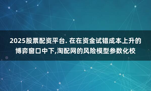 2025股票配资平台. 在在资金试错成本上升的博弈窗口中下,淘配网的风险模型参数化校