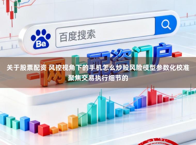 关于股票配资 风控视角下的手机怎么炒股风险模型参数化校准聚焦交易执行细节的