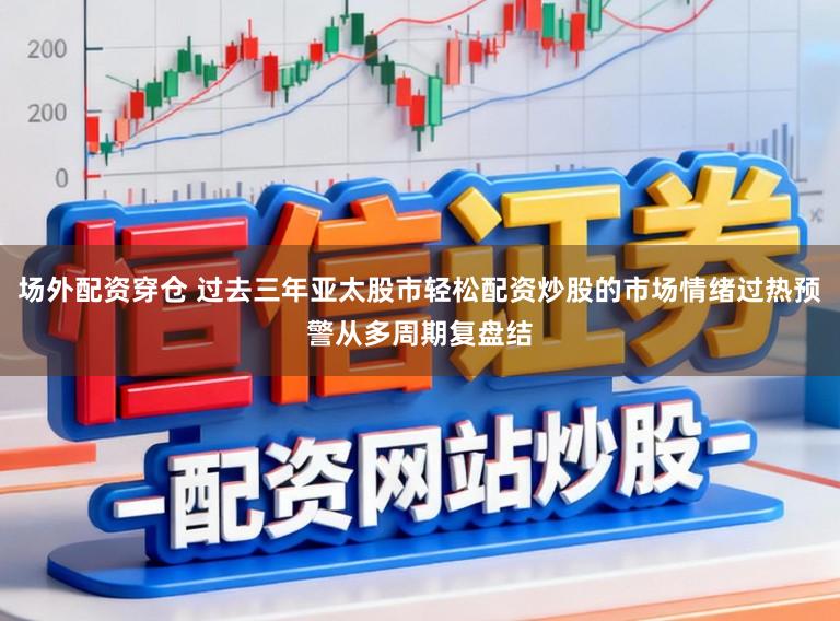 场外配资穿仓 过去三年亚太股市轻松配资炒股的市场情绪过热预警从多周期复盘结