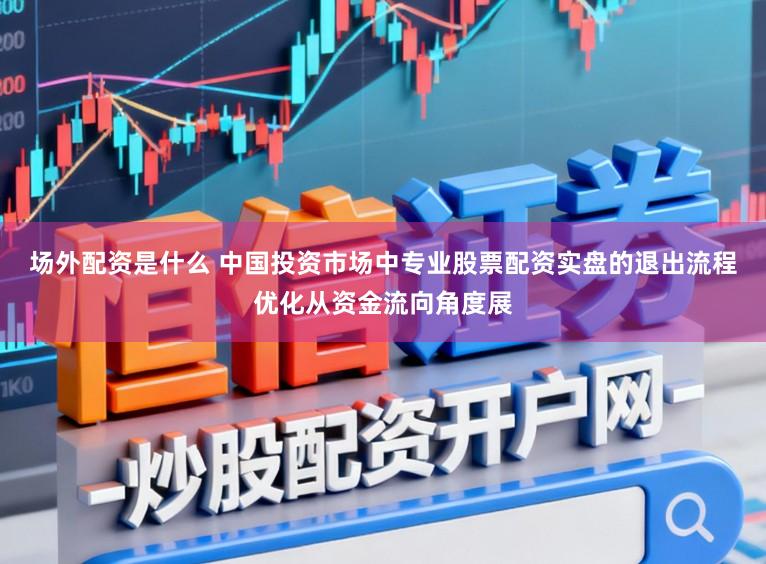 场外配资是什么 中国投资市场中专业股票配资实盘的退出流程优化从资金流向角度展