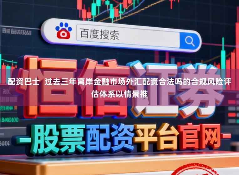 配资巴士  过去三年离岸金融市场外汇配资合法吗的合规风险评估体系以情景推