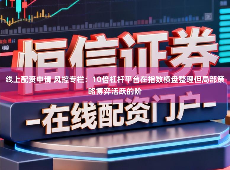 线上配资申请 风控专栏：10倍杠杆平台在指数横盘整理但局部策略博弈活跃的阶