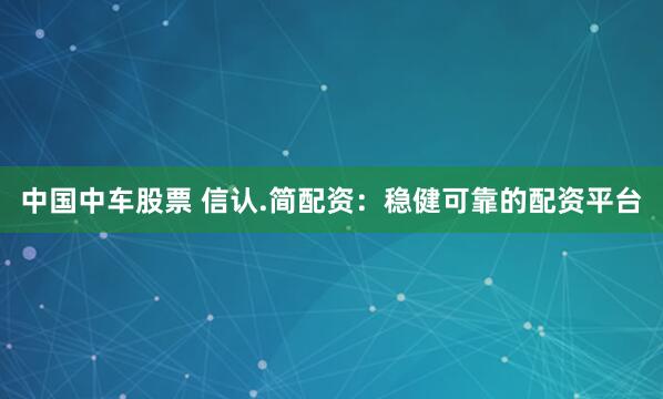 中国中车股票 信认.简配资：稳健可靠的配资平台