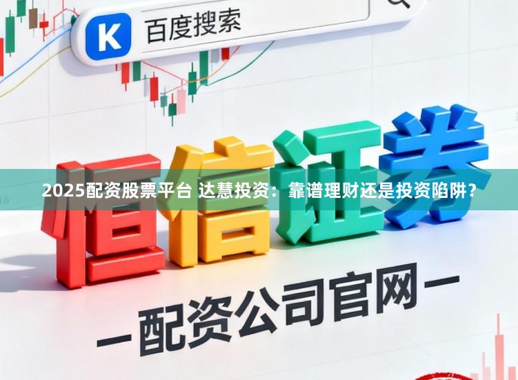 2025配资股票平台 达慧投资：靠谱理财还是投资陷阱？