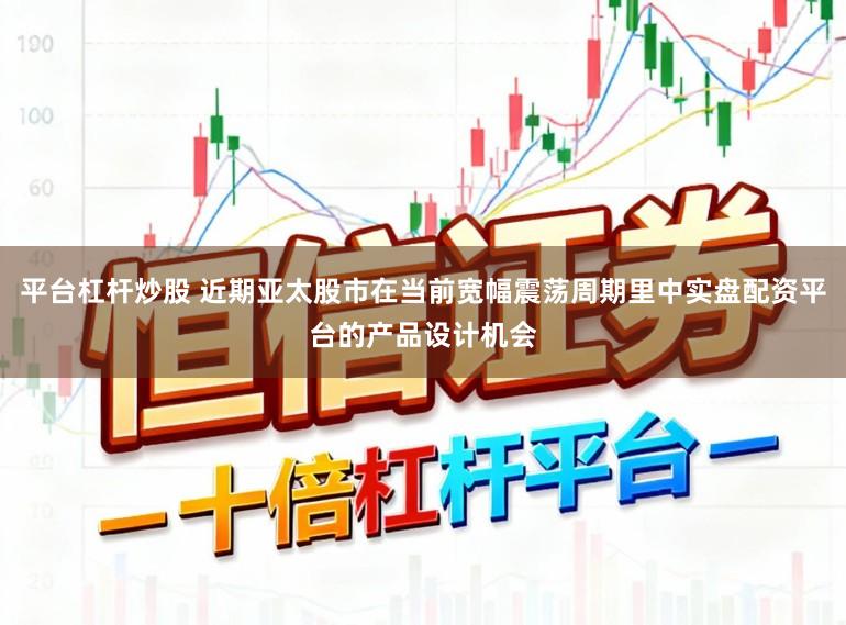 平台杠杆炒股 近期亚太股市在当前宽幅震荡周期里中实盘配资平台的产品设计机会