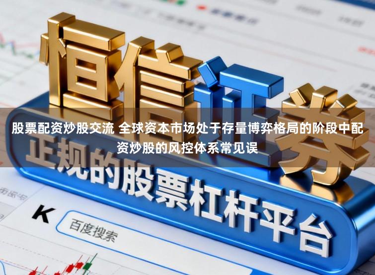 股票配资炒股交流 全球资本市场处于存量博弈格局的阶段中配资炒股的风控体系常见误