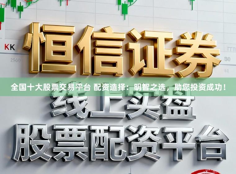全国十大股票交易平台 配资造择：明智之选，助您投资成功！